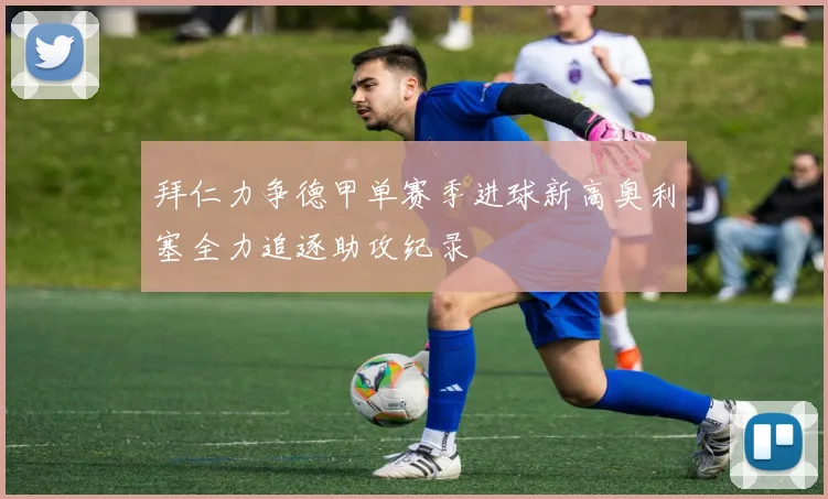 拜仁力争德甲单赛季进球新高奥利塞全力追逐助攻纪录