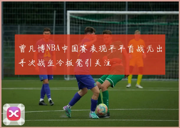 曾凡博NBA中国赛表现平平首战无出手次战坐冷板凳引关注