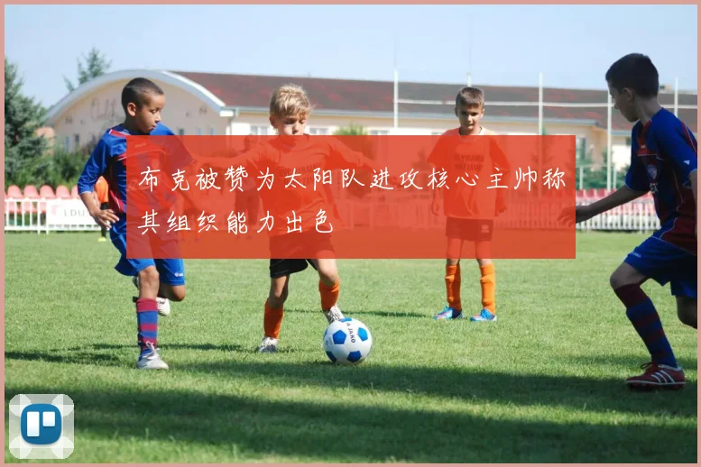 布克被赞为太阳队进攻核心主帅称其组织能力出色