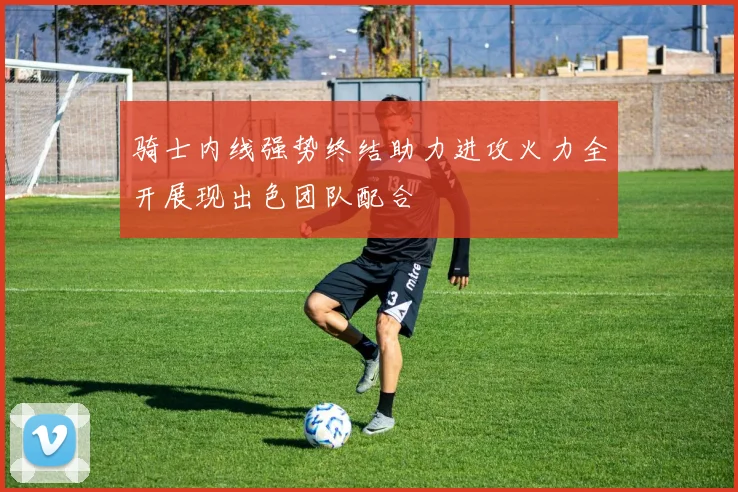 骑士内线强势终结助力进攻火力全开展现出色团队配合
