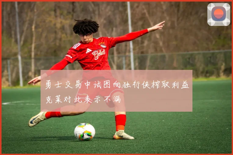 勇士交易中试图向独行侠榨取利益克莱对此表示不满