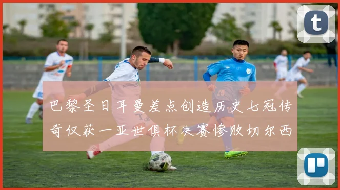 巴黎圣日耳曼差点创造历史七冠传奇仅获一亚世俱杯决赛惨败切尔西