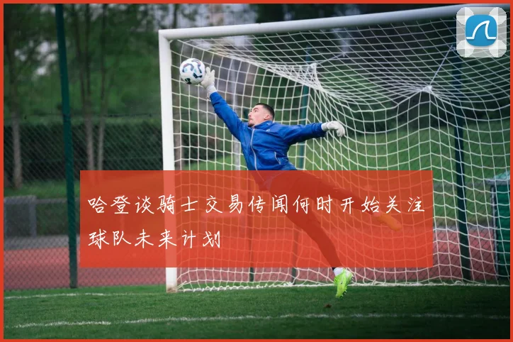 哈登谈骑士交易传闻何时开始关注球队未来计划