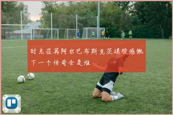 时光荏苒阿尔巴布斯克茨退役感慨下一个传奇会是谁