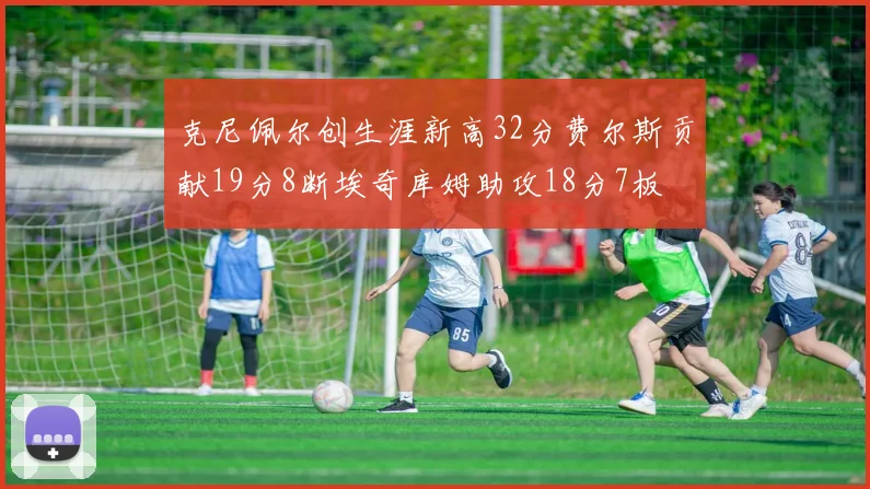 克尼佩尔创生涯新高32分费尔斯贡献19分8断埃奇库姆助攻18分7板