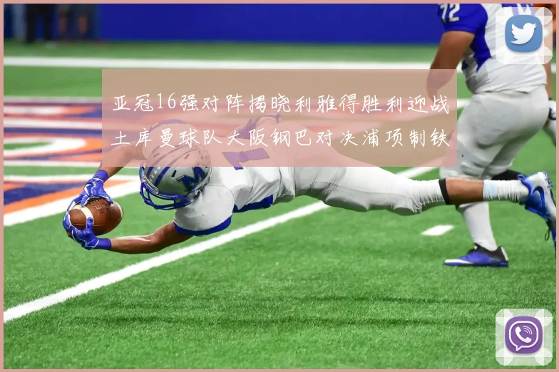 亚冠16强对阵揭晓利雅得胜利迎战土库曼球队大阪钢巴对决浦项制铁