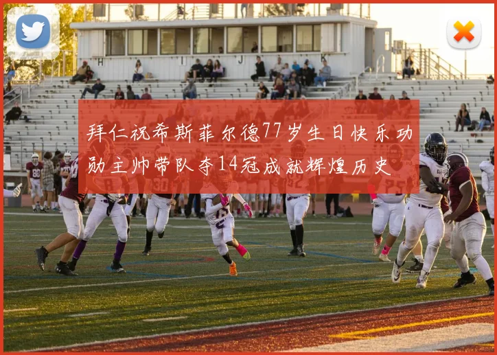 拜仁祝希斯菲尔德77岁生日快乐功勋主帅带队夺14冠成就辉煌历史
