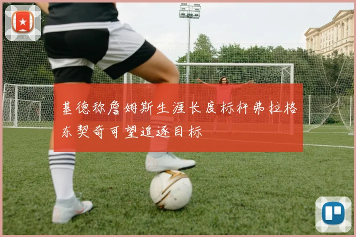 基德称詹姆斯生涯长度标杆弗拉格东契奇可望追逐目标