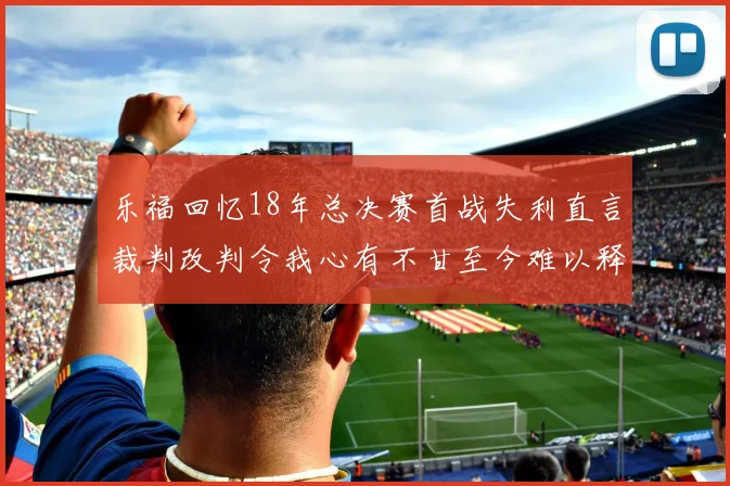 乐福回忆18年总决赛首战失利直言裁判改判令我心有不甘至今难以释怀