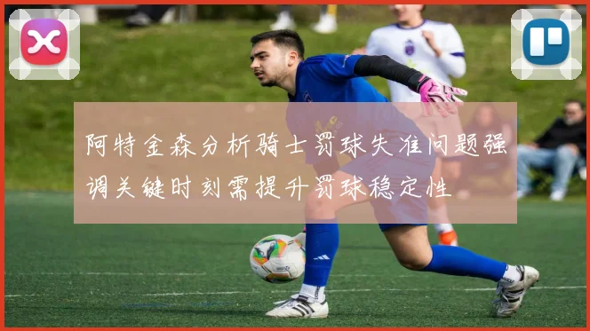 阿特金森分析骑士罚球失准问题强调关键时刻需提升罚球稳定性