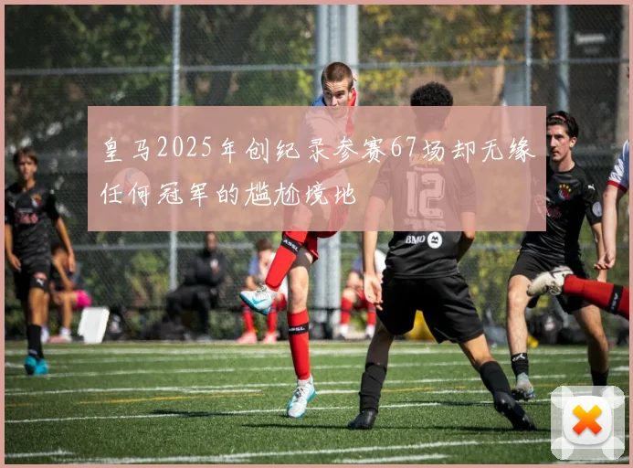 皇马2025年创纪录参赛67场却无缘任何冠军的尴尬境地