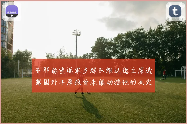 齐耶赫重返家乡球队维达德主席透露国外丰厚报价未能动摇他的决定