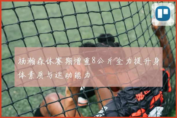 杨瀚森休赛期增重8公斤全力提升身体素质与运动能力