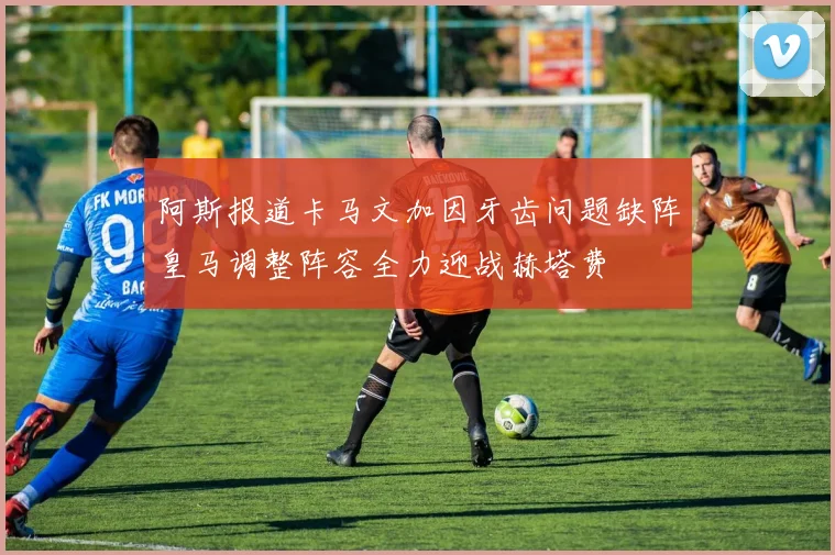 阿斯报道卡马文加因牙齿问题缺阵皇马调整阵容全力迎战赫塔费