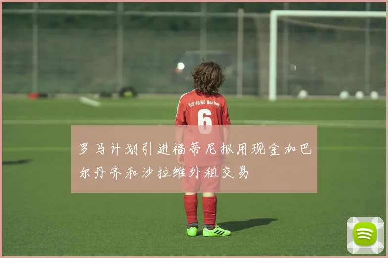罗马计划引进福蒂尼拟用现金加巴尔丹齐和沙拉维外租交易