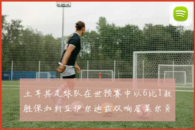 土耳其足球队在世预赛中以6比1狂胜保加利亚伊尔迪兹双响居莱尔贡献进球与助攻