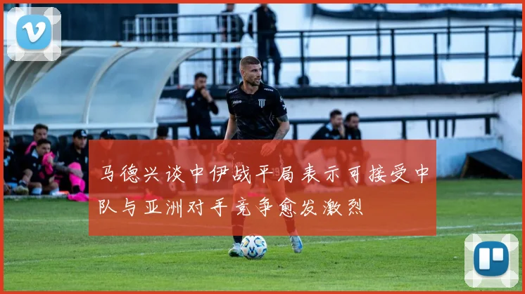 马德兴谈中伊战平局表示可接受中队与亚洲对手竞争愈发激烈