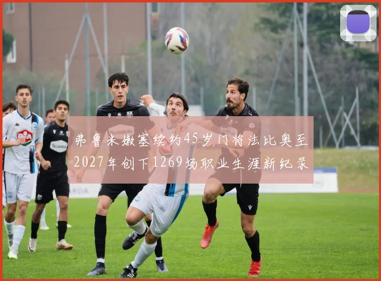 弗鲁米嫩塞续约45岁门将法比奥至2027年创下1269场职业生涯新纪录