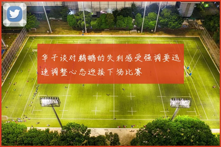 华子谈对鹈鹕的失利感受强调要迅速调整心态迎接下场比赛