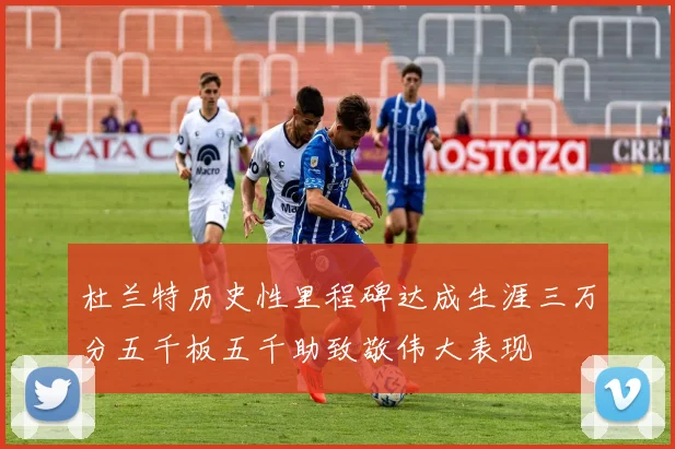 杜兰特历史性里程碑达成生涯三万分五千板五千助致敬伟大表现