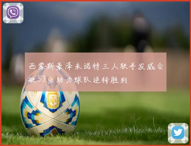 西蒙斯豪泽米诺特三人联手发威合砍53分助力球队逆转胜利