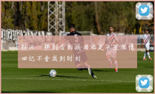 孙兴慜热刺告别战泪洒更衣室深情回忆不舍离别时刻