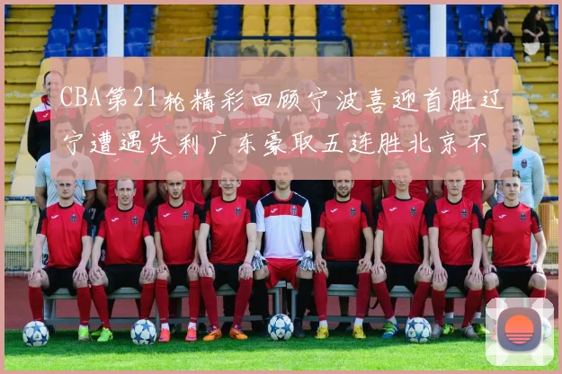 CBA第21轮精彩回顾宁波喜迎首胜辽宁遭遇失利广东豪取五连胜北京不敌天津江苏力克新疆