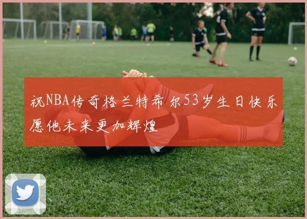 祝NBA传奇格兰特希尔53岁生日快乐愿他未来更加辉煌