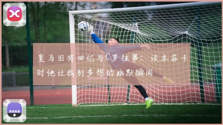 皇马旧将回忆与C罗往事：谈本菲卡时他让我别多想的幽默瞬间