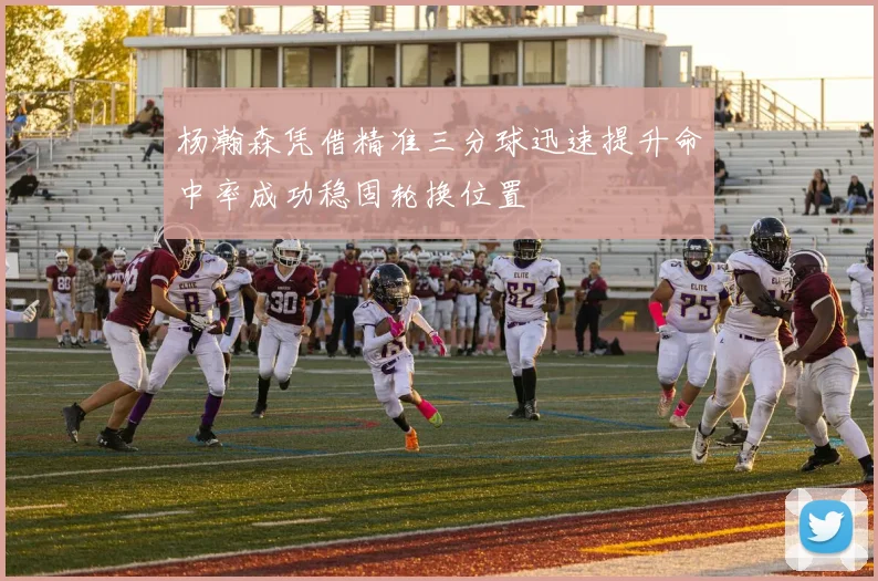 杨瀚森凭借精准三分球迅速提升命中率成功稳固轮换位置