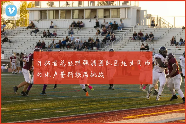开拓者总经理强调团队团结共同面对比卢普斯缺席挑战