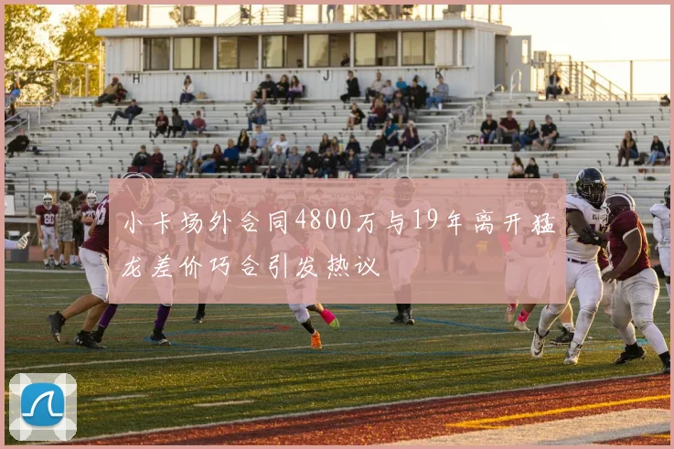 小卡场外合同4800万与19年离开猛龙差价巧合引发热议