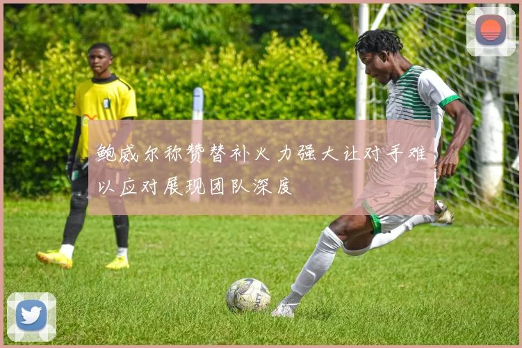 鲍威尔称赞替补火力强大让对手难以应对展现团队深度